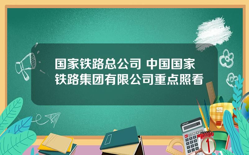 国家铁路总公司 中国国家铁路集团有限公司重点照看